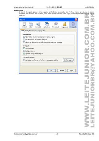 www.leitejunior.com.br 31/01/2010 21:13 Leite Júnior
AVANÇADO
O painel Avançado possui várias opções preferências avançadas do Firefox, menos prováveis de serem
alteradas pela maioria dos usuários, mas ainda assim bastante úteis e por vezes imprescindíveis para alguns
usuários.
leitejuniorbr@yahoo.com.br 19 Mozilla Firefox 3.6
 