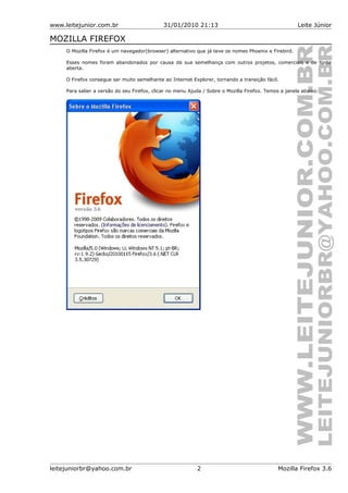 www.leitejunior.com.br 31/01/2010 21:13 Leite Júnior
MOZILLA FIREFOX
O Mozilla Firefox é um navegador(browser) alternativo que já teve os nomes Phoenix e Firebird.
Esses nomes foram abandonados por causa da sua semelhança com outros projetos, comerciais e de fonte
aberta.
O Firefox consegue ser muito semelhante ao Internet Explorer, tornando a transição fácil.
Para saber a versão do seu Firefox, clicar no menu Ajuda / Sobre o Mozilla Firefox. Temos a janela abaixo:
leitejuniorbr@yahoo.com.br 2 Mozilla Firefox 3.6
 
