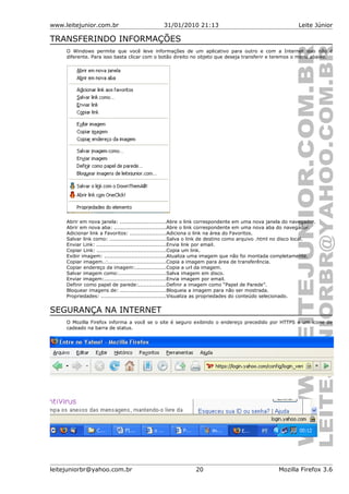 www.leitejunior.com.br 31/01/2010 21:13 Leite Júnior
TRANSFERINDO INFORMAÇÕES
O Windows permite que você leve informações de um aplicativo para outro e com a Internet isso não é
diferente. Para isso basta clicar com o botão direito no objeto que deseja transferir e teremos o menu abaixo.
Abrir em nova janela: ...........................Abre o link correspondente em uma nova janela do navegador.
Abrir em nova aba: ..............................Abre o link correspondente em uma nova aba do navegador.
Adicionar link a Favoritos: .....................Adiciona o link na área do Favoritos.
Salvar link como: .................................Salva o link de destino como arquivo .html no disco local.
Enviar Link: .........................................Envia link por email.
Copiar Link: ........................................Copia um link.
Exibir imagem: ....................................Atualiza uma imagem que não foi montada completamente.
Copiar imagem..:..................................Copia a imagem para área de transferência.
Copiar endereço da imagem:..................Copia a url da imagem.
Salvar imagem como:............................Salva imagem em disco.
Enviar imagem:....................................Envia imagem por email.
Definir como papel de parede:................Definir a imagem como “Papel de Parede”.
Bloquear imagens de: ...........................Bloqueia a imagem para não ser mostrada.
Propriedades: ......................................Visualiza as propriedades do conteúdo selecionado.
SEGURANÇA NA INTERNET
O Mozilla Firefox informa a você se o site é seguro exibindo o endereço precedido por HTTPS e um ícone de
cadeado na barra de status.
leitejuniorbr@yahoo.com.br 20 Mozilla Firefox 3.6
 