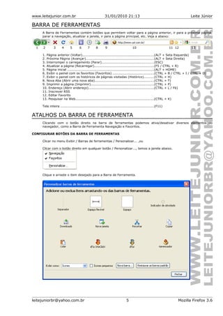 www.leitejunior.com.br 31/01/2010 21:13 Leite Júnior
BARRA DE FERRAMENTAS
A Barra de Ferramentas contém botões que permitem voltar para a página anterior, ir para a próxima página,
parar a navegação, atualizar a janela, ir para a página principal, etc. Veja a abaixo:
1 2 3 4 5 6 7 8 9 10 11 12 13
1. Página anterior (Voltar)..................................................................(ALT + Seta Esquerda)
2. Próxima Página (Avançar)..............................................................(ALT + Seta Direita)
3. Interromper o carregamento (Parar)................................................(ESC)
4. Atualizar a página (Recarregar).......................................................(F5 / CTRL + R)
5. Página inicial ...............................................................................(ALT + HOME)
6. Exibir o painel com os favoritos (Favoritos) ......................................(CTRL + B / CTRL + I / CTRL + D)
7. Exibir o painel com os históricos de páginas visitadas (Histórico).........(CTRL + H)
8. Nova Aba (Abrir uma nova aba)......................................................(CTRL + T)
9. Imprimir a página (Imprimir)..........................................................(CTRL + P)
10. Endereço (Abrir endereço)............................................................(CTRL + L / F6)
11. Inscrever RSS
12. Editar Favorito
13. Pesquisar na Web........................................................................(CTRL + K)
Tela inteira ......................................................................................(F11)
ATALHOS DA BARRA DE FERRAMENTA
Clicando com o botão direito na barra de ferramentas podemos ativa/desativar diversos elementos do
navegador, como a Barra de Ferramenta Navegação e Favoritos.
CONFIGURAR BOTÕES DA BARRA DE FERRAMENTAS
Clicar no menu Exibir / Barras de ferramentas / Personalizar... ,ou
Clicar com o botão direito em qualquer botão / Personalizar..., temos a janela abaixo.
Clique e arraste o item desejado para a Barra de Ferramenta.
leitejuniorbr@yahoo.com.br 5 Mozilla Firefox 3.6
 
