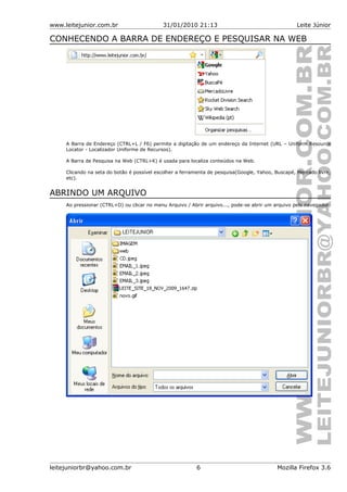 www.leitejunior.com.br 31/01/2010 21:13 Leite Júnior
CONHECENDO A BARRA DE ENDEREÇO E PESQUISAR NA WEB
A Barra de Endereço (CTRL+L / F6) permite a digitação de um endereço da Internet (URL – Uniform Resource
Locator - Localizador Uniforme de Recursos).
A Barra de Pesquisa na Web (CTRL+K) é usada para localiza conteúdos na Web.
Clicando na seta do botão é possível escolher a ferramenta de pesquisa(Google, Yahoo, Buscapé, Mercado livre,
etc).
ABRINDO UM ARQUIVO
Ao pressionar (CTRL+O) ou clicar no menu Arquivo / Abrir arquivo..., pode-se abrir um arquivo pelo navegador.
leitejuniorbr@yahoo.com.br 6 Mozilla Firefox 3.6
 