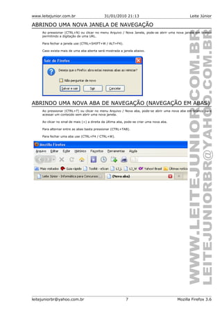 www.leitejunior.com.br 31/01/2010 21:13 Leite Júnior
ABRINDO UMA NOVA JANELA DE NAVEGAÇÃO
Ao pressionar (CTRL+N) ou clicar no menu Arquivo / Nova Janela, pode-se abrir uma nova janela em branco
permitindo a digitação de uma URL.
Para fechar a janela use (CTRL+SHIFT+W / ALT+F4).
Caso exista mais de uma aba aberta será mostrada a janela abaixo.
ABRINDO UMA NOVA ABA DE NAVEGAÇÃO (NAVEGAÇÃO EM ABAS)
Ao pressionar (CTRL+T) ou clicar no menu Arquivo / Nova aba, pode-se abrir uma nova aba em branco para
acessar um conteúdo sem abrir uma nova janela.
Ao clicar no sinal de mais (+) a direita da última aba, pode-se criar uma nova aba.
Para alternar entre as abas basta pressionar (CTRL+TAB).
Para fechar uma aba use (CTRL+F4 / CTRL+W).
leitejuniorbr@yahoo.com.br 7 Mozilla Firefox 3.6
 