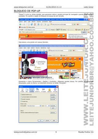 www.leitejunior.com.br 31/01/2010 21:13 Leite Júnior
BLOQUEIO DE POP-UP
“Popup” é uma ou várias janelas, que aparecem sobre a janela principal do navegador quando uma página é
acessada. Por padrão a opção de bloqueio de popup já vem ativada.
Veja abaixo uma janela com popup liberado.
Acessando o menu Ferramentas / Opções / Conteúdo / Bloquear janelas popup. Por padrão, os popup são
bloqueados, pode-se liberar os endereços clicando no botão “Exceções”.
leitejuniorbr@yahoo.com.br 9 Mozilla Firefox 3.6
 