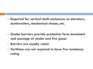  Required for vertical shaft enclosures as elevators,
dumbwaiters, mechanical chases, etc.
 Smoke barriers provide protection form movement
and passage of smoke and fire gases
 Barriers are usually rated
 Partitions are not required to have fire resistance
rating
 