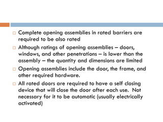  Complete opening assemblies in rated barriers are
required to be also rated
 Although ratings of opening assemblies – doors,
windows, and other penetrations – is lower than the
assembly – the quantity and dimensions are limited
 Opening assemblies include the door, the frame, and
other required hardware.
 All rated doors are required to have a self closing
device that will close the door after each use. Not
necessary for it to be automatic (usually electrically
activated)
 