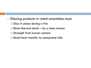  Glazing products in rated assemblies must:
 Stay in place during a fire
 Resist thermal shock – by a hose stream
 Strength from human contact
 Resist heat transfer to unexposed side
 