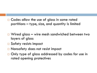  Codes allow the use of glass in some rated
partitions – type, size, and quantity is limited
 Wired glass – wire mesh sandwiched between two
layers of glass
 Safety resists impact
 Nonsafety does not resist impact
 Only type of glass addressed by codes for use in
rated opening protectives
 