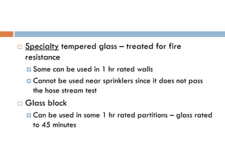  Specialty tempered glass – treated for fire
resistance
 Some can be used in 1 hr rated walls
 Cannot be used near sprinklers since it does not pass
the hose stream test
 Glass block
 Can be used in some 1 hr rated partitions – glass rated
to 45 minutes
 