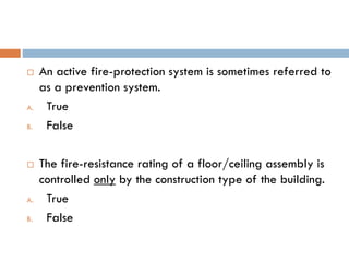  An active fire-protection system is sometimes referred to
as a prevention system.
A. True
B. False
 The fire-resistance rating of a floor/ceiling assembly is
controlled only by the construction type of the building.
A. True
B. False
 