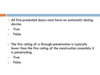  All fire-protected doors must have an automatic dosing
device.
A. True
B. False
 The fire rating of a through-penetration is typically
lower than the fire rating of the construction assembly it
is penetrating.
A. True
B. False
 