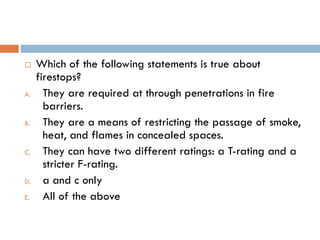  Which of the following statements is true about
firestops?
A. They are required at through penetrations in fire
barriers.
B. They are a means of restricting the passage of smoke,
heat, and flames in concealed spaces.
C. They can have two different ratings: a T-rating and a
stricter F-rating.
D. a and c only
E. All of the above
 
