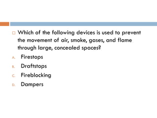  Which of the following devices is used to prevent
the movement of air, smoke, gases, and flame
through large, concealed spaces?
A. Firestops
B. Draftstops
C. Fireblocking
D. Dampers
 