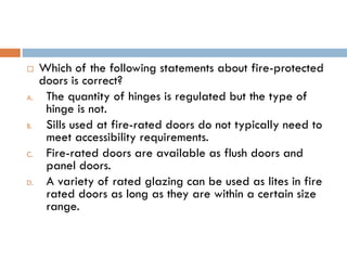  Which of the following statements about fire-protected
doors is correct?
A. The quantity of hinges is regulated but the type of
hinge is not.
B. Sills used at fire-rated doors do not typically need to
meet accessibility requirements.
C. Fire-rated doors are available as flush doors and
panel doors.
D. A variety of rated glazing can be used as lites in fire
rated doors as long as they are within a certain size
range.
 