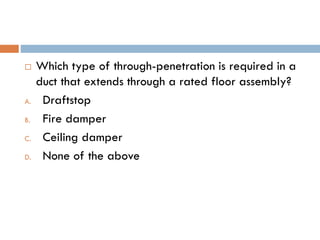  Which type of through-penetration is required in a
duct that extends through a rated floor assembly?
A. Draftstop
B. Fire damper
C. Ceiling damper
D. None of the above
 