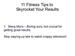 11 Fitness Tips to 
Skyrocket Your Results 
1. Sleep More – Boring sure, but crucial for 
getting great results. 
Stop staying up late to watch crappy television! 
 