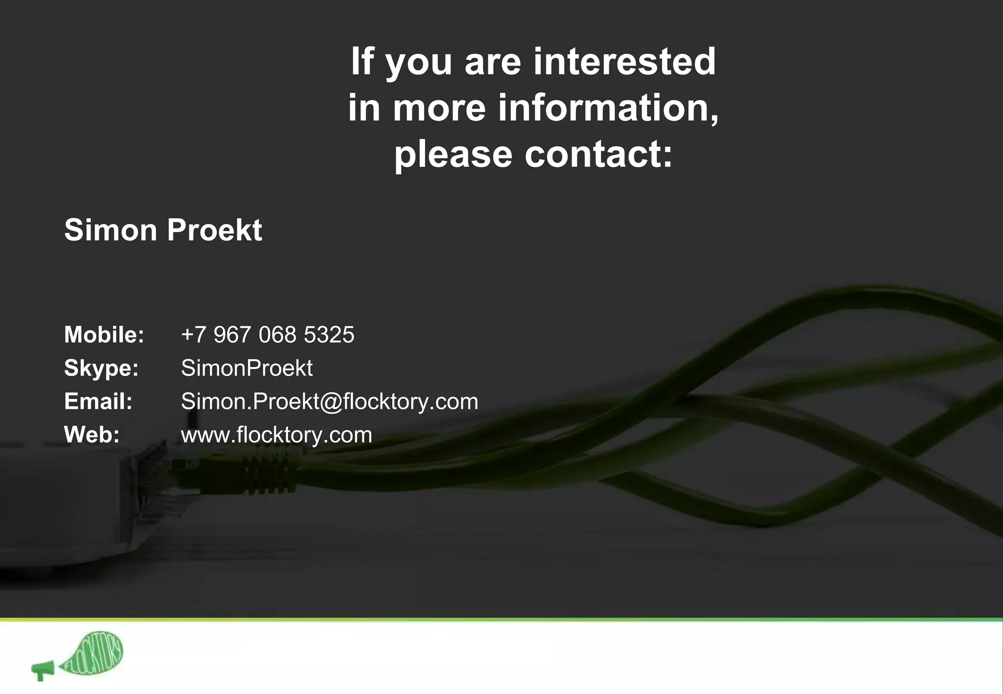 Simon Proekt
Mobile: +7 967 068 5325
Skype: SimonProekt
Email: Simon.Proekt@flocktory.com
Web: www.flocktory.com
If you are interested
in more information,
please contact:
 