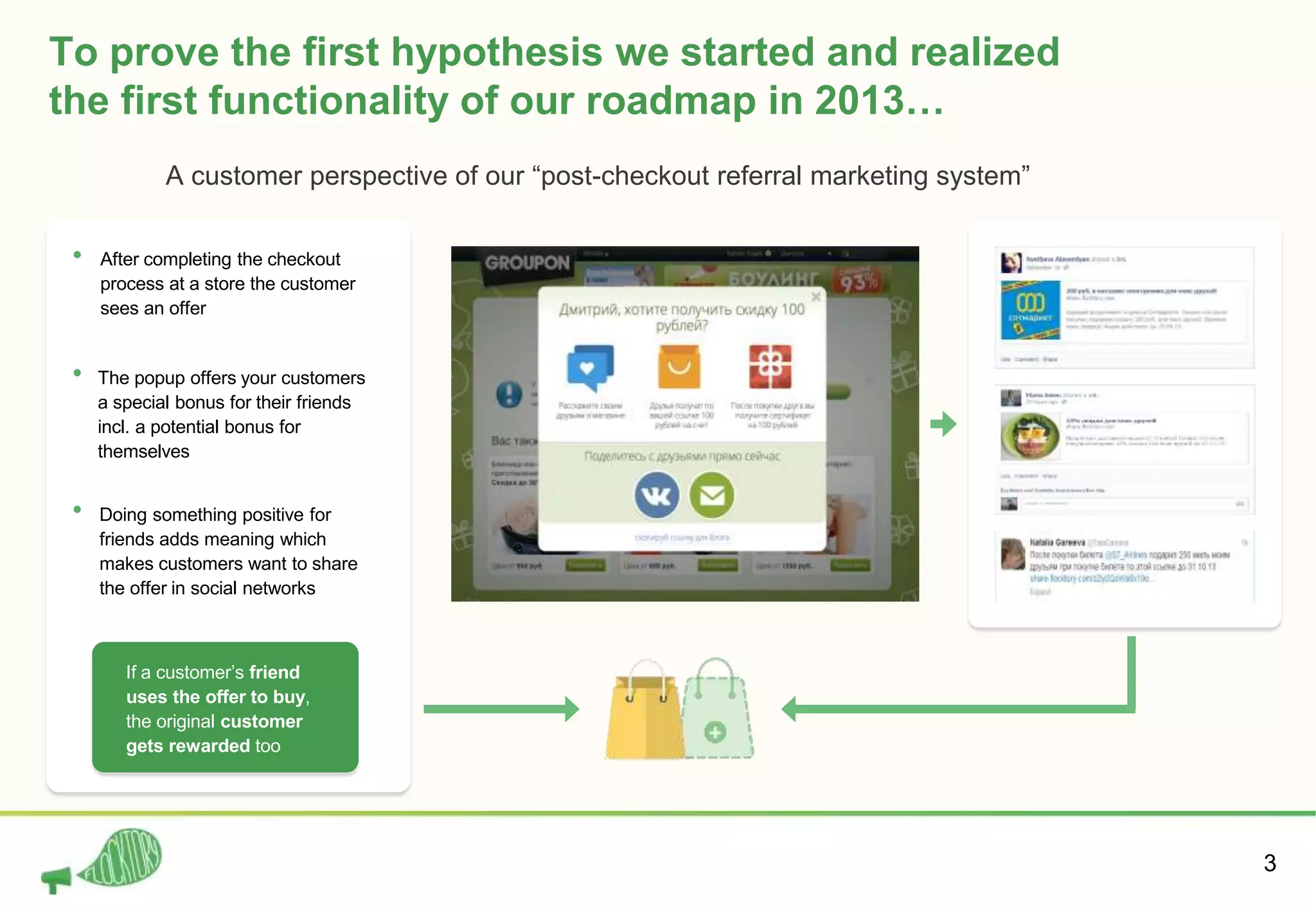 3
To prove the first hypothesis we started and realized
the first functionality of our roadmap in 2013…
After completing the checkout
process at a store the customer
sees an offer
The popup offers your customers
a special bonus for their friends
incl. a potential bonus for
themselves
Doing something positive for
friends adds meaning which
makes customers want to share
the offer in social networks
If a customer’s friend
uses the offer to buy,
the original customer
gets rewarded too
A customer perspective of our “post-checkout referral marketing system”
 