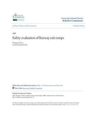 University of South Florida
Scholar Commons
Graduate Theses and Dissertations Graduate School
2008
Safety evaluation of freeway exit ramps
Hongyun Chen
University of South Florida
Follow this and additional works at: http://scholarcommons.usf.edu/etd
Part of the American Studies Commons
This Thesis is brought to you for free and open access by the Graduate School at Scholar Commons. It has been accepted for inclusion in Graduate
Theses and Dissertations by an authorized administrator of Scholar Commons. For more information, please contact scholarcommons@usf.edu.
Scholar Commons Citation
Chen, Hongyun, "Safety evaluation of freeway exit ramps" (2008). Graduate Theses and Dissertations.
http://scholarcommons.usf.edu/etd/172
 
