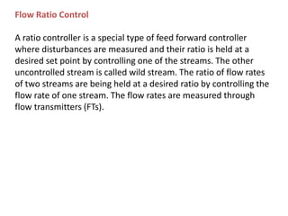 Flow Ratio Control
A ratio controller is a special type of feed forward controller
where disturbances are measured and their ratio is held at a
desired set point by controlling one of the streams. The other
uncontrolled stream is called wild stream. The ratio of flow rates
of two streams are being held at a desired ratio by controlling the
flow rate of one stream. The flow rates are measured through
flow transmitters (FTs).
 