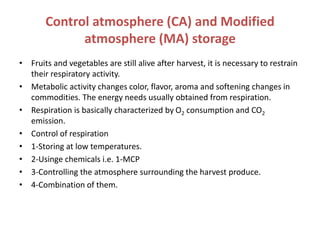 Control atmosphere (CA) and Modified
atmosphere (MA) storage
• Fruits and vegetables are still alive after harvest, it is necessary to restrain
their respiratory activity.
• Metabolic activity changes color, flavor, aroma and softening changes in
commodities. The energy needs usually obtained from respiration.
• Respiration is basically characterized by O2 consumption and CO2
emission.
• Control of respiration
• 1-Storing at low temperatures.
• 2-Usinge chemicals i.e. 1-MCP
• 3-Controlling the atmosphere surrounding the harvest produce.
• 4-Combination of them.
 