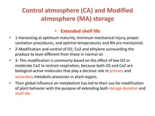 Control atmosphere (CA) and Modified
atmosphere (MA) storage
• Extended shelf life
• 1-Harvesting at optimum maturity, minimum mechanical injury, proper
sanitation procedures, and optimal temperatures and RH are maintained.
• 2-Modification and control of O2, Co2 and ethylene surrounding the
produce to level different from those in normal air.
• 3- This modification is commonly based on the effect of low O2 or
moderate Co2 to restrain respiration, because both O2 and Co2 are
biological-active molecules that play a decisive role in primary and
secondary metabolic processes in plant organs.
• Their global influence on metabolism has led to their use for modification
of plant behavior with the purpose of extending both storage duration and
shelf-life.
 