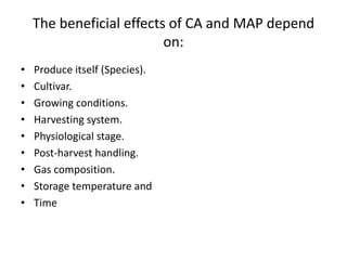 The beneficial effects of CA and MAP depend
on:
• Produce itself (Species).
• Cultivar.
• Growing conditions.
• Harvesting system.
• Physiological stage.
• Post-harvest handling.
• Gas composition.
• Storage temperature and
• Time
 