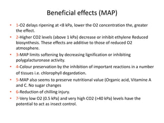 Beneficial effects (MAP)
• 1-O2 delays ripening at <8 kPa, lower the O2 concentration the, greater
the effect.
• 2-Higher CO2 levels (above 1 kPa) decrease or inhibit ethylene Reduced
biosynthesis. These effects are additive to those of reduced O2
atmosphere.
• 3-MAP limits softening by decreasing lignification or inhibiting
polygalacturonase activity.
• 4-Colour preservation by the inhibition of important reactions in a number
of tissues i.e. chlorophyll degardation.
• 5-MAP also seems to preserve nutritional value (Organic acid, Vitamine A
and C. No sugar changes
• 6-Reduction of chilling injury.
• 7-Very low O2 (0.5 kPa) and very high CO2 (>40 kPa) levels have the
potential to act as insect control.
 