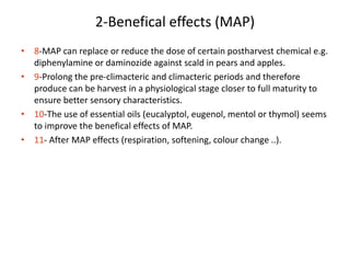 2-Benefical effects (MAP)
• 8-MAP can replace or reduce the dose of certain postharvest chemical e.g.
diphenylamine or daminozide against scald in pears and apples.
• 9-Prolong the pre-climacteric and climacteric periods and therefore
produce can be harvest in a physiological stage closer to full maturity to
ensure better sensory characteristics.
• 10-The use of essential oils (eucalyptol, eugenol, mentol or thymol) seems
to improve the benefical effects of MAP.
• 11- After MAP effects (respiration, softening, colour change ..).
 