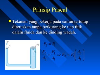 Prinsip PascalPrinsip Pascal
 Tekanan yang bekerja pada cairan tertutupTekanan yang bekerja pada cairan tertutup
diteruskan tanpa berkurang ke tiap titikditeruskan tanpa berkurang ke tiap titik
dalam fluida dan ke dinding wadah.dalam fluida dan ke dinding wadah.
12 PP =






=⇒=
1
2
12
1
1
2
2
A
A
FF
A
F
A
F
 