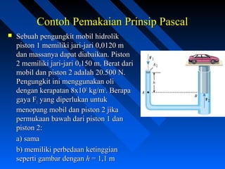 Contoh Pemakaian Prinsip PascalContoh Pemakaian Prinsip Pascal
 Sebuah pengungkit mobil hidrolikSebuah pengungkit mobil hidrolik
piston 1 memiliki jari-jari 0,0120 mpiston 1 memiliki jari-jari 0,0120 m
dan massanya dapat diabaikan. Pistondan massanya dapat diabaikan. Piston
2 memiliki jari-jari 0,150 m. Berat dari2 memiliki jari-jari 0,150 m. Berat dari
mobil dan piston 2 adalah 20.500 N.mobil dan piston 2 adalah 20.500 N.
Pengungkit ini menggunakan oliPengungkit ini menggunakan oli
dengan kerapatan 8x10dengan kerapatan 8x1022
kg/mkg/m33
. Berapa. Berapa
gaya Fgaya F11 yang diperlukan untukyang diperlukan untuk
menopang mobil dan piston 2 jikamenopang mobil dan piston 2 jika
permukaan bawah dari piston 1 danpermukaan bawah dari piston 1 dan
piston 2:piston 2:
a) samaa) sama
b) memiliki perbedaan ketinggianb) memiliki perbedaan ketinggian
seperti gambar denganseperti gambar dengan hh = 1,1 m= 1,1 m
 
