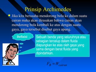 Prinsip ArchimedesPrinsip Archimedes
 Jika kita berusaha mendorong bola ke dalam suatuJika kita berusaha mendorong bola ke dalam suatu
cairan maka akan dirasakan bahwa cairan akancairan maka akan dirasakan bahwa cairan akan
mendorong bola kembali ke atas dengan suatumendorong bola kembali ke atas dengan suatu
gaya, gaya tersebut disebut gaya apung.gaya, gaya tersebut disebut gaya apung.
Sebuah benda yang seluruhnya atau
sebagian tercelup dalam fluida
diapungkan ke atas oleh gaya yang
sama dengan berat fluida yang
dipindahkan.
Definisi
cairanB WF =
 
