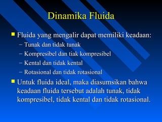Dinamika FluidaDinamika Fluida
 Fluida yang mengalir dapat memiliki keadaan:Fluida yang mengalir dapat memiliki keadaan:
– Tunak dan tidak tunakTunak dan tidak tunak
– Kompresibel dan tiak kompresibelKompresibel dan tiak kompresibel
– Kental dan tidak kentalKental dan tidak kental
– Rotasional dan tidak rotasionalRotasional dan tidak rotasional
 Untuk fluida ideal, maka diasumsikan bahwaUntuk fluida ideal, maka diasumsikan bahwa
keadaan fluida tersebut adalah tunak, tidakkeadaan fluida tersebut adalah tunak, tidak
kompresibel, tidak kental dan tidak rotasional.kompresibel, tidak kental dan tidak rotasional.
 