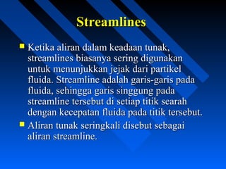 StreamlinesStreamlines
 Ketika aliran dalam keadaan tunak,Ketika aliran dalam keadaan tunak,
streamlines biasanya sering digunakanstreamlines biasanya sering digunakan
untuk menunjukkan jejak dari partikeluntuk menunjukkan jejak dari partikel
fluida. Streamline adalah garis-garis padafluida. Streamline adalah garis-garis pada
fluida, sehingga garis singgung padafluida, sehingga garis singgung pada
streamline tersebut di setiap titik searahstreamline tersebut di setiap titik searah
dengan kecepatan fluida pada titik tersebut.dengan kecepatan fluida pada titik tersebut.
 Aliran tunak seringkali disebut sebagaiAliran tunak seringkali disebut sebagai
aliran streamline.aliran streamline.
 