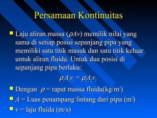  Laju aliran massa (Laju aliran massa (ρρAvAv) memilik nilai yang) memilik nilai yang
sama di setiap posisi sepanjang pipa yangsama di setiap posisi sepanjang pipa yang
memiliki satu titik masuk dan satu titik keluarmemiliki satu titik masuk dan satu titik keluar
untuk aliran fluida. Untuk dua posisi diuntuk aliran fluida. Untuk dua posisi di
sepanjang pipa berlaku:sepanjang pipa berlaku:
ρρ11AA11vv11 == ρρ22AA22vv22
 DenganDengan ρρ = rapat massa fluida(kg/m= rapat massa fluida(kg/m33
))
 AA = Luas penampang lintang dari pipa (m= Luas penampang lintang dari pipa (m22
))
 vv = laju fluida (m/s)= laju fluida (m/s)
Persamaan KontinuitasPersamaan Kontinuitas
 
