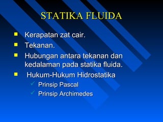 STATIKA FLUIDASTATIKA FLUIDA
 Kerapatan zat cair.Kerapatan zat cair.
 Tekanan.Tekanan.
 Hubungan antara tekanan danHubungan antara tekanan dan
kedalaman pada statika fluida.kedalaman pada statika fluida.
 Hukum-Hukum HidrostatikaHukum-Hukum Hidrostatika
 Prinsip PascalPrinsip Pascal
 Prinsip ArchimedesPrinsip Archimedes
 