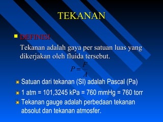 TEKANANTEKANAN
 DEFINISIDEFINISI
Tekanan adalah gaya per satuan luas yangTekanan adalah gaya per satuan luas yang
dikerjakan oleh fluida tersebut.dikerjakan oleh fluida tersebut.
A
F
P =
Satuan dari tekanan (SI) adalah Pascal (Pa)
1 atm = 101,3245 kPa = 760 mmHg = 760 torr
Tekanan gauge adalah perbedaan tekanan
absolut dan tekanan atmosfer.
 