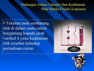 Hubungan Antara Tekanan Dan KedalamanHubungan Antara Tekanan Dan Kedalaman
Pada Statika Fluida (Lanjutan)Pada Statika Fluida (Lanjutan)
Tekanan pada sembarang
titik di dalam suatu cairan
bergantung kepada jarak
vertikal h yaitu kedalaman
titik tersebut terhadap
permukaan cairan.
 