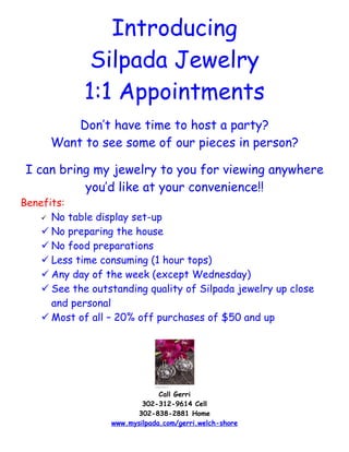 Introducing
              Silpada Jewelry
             1:1 Appointments
          Don’t have time to host a party?
      Want to see some of our pieces in person?

 I can bring my jewelry to you for viewing anywhere
           you’d like at your convenience!!
Benefits:
     No table display set-up

     No preparing the house
     No food preparations
     Less time consuming (1 hour tops)
     Any day of the week (except Wednesday)
     See the outstanding quality of Silpada jewelry up close
      and personal
     Most of all – 20% off purchases of $50 and up




                               Call Gerri
                          302-312-9614 Cell
                        302-838-2881 Home
                  www.mysilpada.com/gerri.welch-shore
 