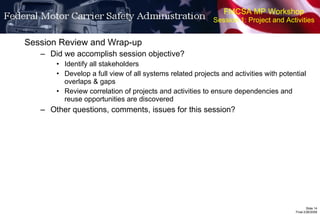 FMCSA MP Workshop Session 1: Project and Activities Session Review and Wrap-up Did we accomplish session objective? Identify all stakeholders Develop a full view of all systems related projects and activities with potential overlaps & gaps Review correlation of projects and activities to ensure dependencies and reuse opportunities are discovered Other questions, comments, issues for this session? 