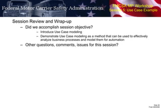 FMCSA MP Workshop  Session 5: Use Case Example Session Review and Wrap-up Did we accomplish session objective? Introduce Use Case modeling Demonstrate Use Case modeling as a method that can be used to effectively analyze business processes and model them for automation Other questions, comments, issues for this session? 