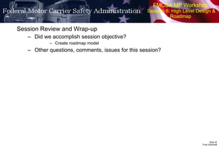 FMCSA MP Workshop  Session 6: High Level Design & Roadmap Session Review and Wrap-up Did we accomplish session objective? Create roadmap model Other questions, comments, issues for this session? 