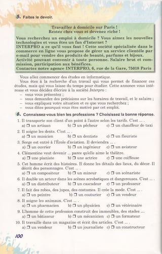 5 . Faites le devoir.
Travailler à domicile sur Paris !
Restez chez vous et devenez riche !
Vous recherchez un emploi à domicile ? Vous aimez les nouvelles
technologies et vous êtes un fan d’Internet ?
INTERPRO a ce qu’il vous faut ! Cette société spécialisée dans le
commerce en ligne vous propose de gérer un service clientèle par
e-mail pour vendre des produits de beauté, parfums et bijoux.
Activité pouvant convenir à toute personne. Salaire brut et com­
mission, participation aux bénéfices.
Contactez notre agence INTERPRO, 6, rue de la Gare, 75018 Paris
Vous allez commencer des études en informatique.
Vous êtes à la recherche d’un travail qui vous permet de financer ces
études, mais qui vous laisse du temps pour étudier. Cette annonce vous inté­
resse et vous décidez d’écrire à la société Interpro :
- vous vous présentez ;
- vous demandez des précisions sur les horaires de travail, et le salaire ;
- vous expliquez votre situation et ce que vous recherchez ;
- vous dites pourquoi vous êtes motivé par cet emploi.
6 . Connaissez-vous bien les professions ? Choisissez la bonne réponse.
1. Il transporte son client d’un point à l’autre selon les tarifs. C’e s t... .
a) □ un artisan b) □ un pêcheur c) □ un chauffeur de taxi
2. Il soigne les dents. C’est ... .
a) □ un musicien b) □ un dentiste c) □ un fleuriste
3. Serge est entré à l’École d’aviation. Il deviendra ... .
a) □ un ouvrier b) □ un ingénieur c) □ un aviateur
4. Clémentine veut devenir ... parce qu’elle aime le théâtre.
a) □ une pianiste b) □ une actrice c) □ une coiffeuse
5. Cet homme écrit des histoires. Il donne les détails des lieux, du décor. Il
décrit des personnages. C’est ... .
a) □ un compositeur b) □ un mineur c) □ un scénariste
6. Il double un acteur dans les scènes acrobatiques et dangereuses. C’est ... .
a) □ un distributeur b) □ un cascadeur c) □ un professeur
7. Il fait des robes, des jupes, des costumes. Il crée la mode. C’est ... .
a) □ un peintre b) □ un couturier c) □ un vendeur
8. Il soigne les animaux. C’est ....
a) □ un pharmacien b) □ un physicien c) □ un vétérinaire
9. L’homme de cette profession construit des immeubles, des stades ...
a) □ un bâtisseur b) □ un mécanicien c) □ un formateur
10. Il travaille dans un magazine et écrit des articles. C’est ... .
a) □ un vendeur b) □ un journaliste c) □ un constructeur
/00
 
