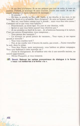- Je me lève à 8 heures. Je ne me prépare pas tout de suite, je reste en
pyjama. D’abord, je m’occupe de mon courrier, j’ouvre mes mails. Je me de­
mande pourquoi je reçois tellement de messages !
- Et ensuite ?
- Eh bien, je prends un bon café. Après, je me douche, je ma rase, je me
brosse les dents et je m’habille. Rien d’original ! Je suis un homme normal !
- Ben oui, vous faites comme tout le monde... mais vous êtes très connu !
Comment est-ce que vous vous habillez ?
- Franchement, ça m’est égal. Un jean et une chemise, voilà.
- Qu’est-ce que vous faites quand vous n’écrivez pas ?
- Je me promène au bord de la mer... Je m’intéresse beaucoup à la nature.
C’est une source d’inspiration, vous comprenez...
- Vous prenez des vacances ?
- Un écrivain ne prend jamais de vacances... Vous voyez, je me repose
quand je travaille !
- Vous vous couchez tard ?
- Oui, je me couche vers 2 heures du matin, pas avant... J’aime travailler
la nuit, dans le calme.
- Vous êtes Niçois, mais maintenant, vous habitez en pleine campagne.
Vous vous habituez à cette nouvelle vie ?
- J’aime le changement. Je m’habitue très vite à une nouvelle maison, un
nouvel appartement...
- Olivier Pasquetti, je vous remercie.
10% Devoir. Relevez les verbes pronominaux du dialogue à la forme
« vous » et mettez-les à la forme « tu ».
101
 