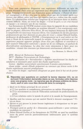 Tous sont convaincus d’apporter une expérience différente au sein du
monde éducatif. Pour ceux qui expriment leur déception du monde de l’entre­
prise, l’enseignement revêt une dimension quasi militante. « Choisir de deve­
nir enseignant à 35 ans n’est pas la même chose que de s’orienter après une
licence, par défaut, parce que tous ses copains font ça », relève une des candi­
dates. Le volontarisme n’exclut pas l’angoisse de se retrouver dans un établis­
sement difficile. Alors, on croise les doigts : « C’est là qu’il y a un vrai travail
en équipe », se convainc une de ses voisines.
Les formateurs de l’IUFM veulent croire dans la capacité de ces candidats
à apporter une bouffée d’oxygène au système éducatif. « Les enseignants sont,
pour la plupart, d’anciens bons élèves. Ils ont toujours beaucoup de difficultés
à comprendre les nouveaux mauvais élèves. Ces candidats-là ont des parcours
professionnels qui leur donnent un peu plus de recul », estime Gérard Guillot,
professeur de philosophie à l’IUFM. « L’enseignement est le seul métier où l’on
reste à l’école de la maternelle jusqu’à la retraite. Ceux qui arrivent avec une
expérience peuvent apporter quelque chose d’un peu différent et contribuer à
faire avancer l’éducation nationale », ajoute un de ses collègues, en parlant de
diversification sociologique. Le plus dur reste néanmoins à faire pour ces
candidats : réussir des concours qui demeurent extrêmement sélectifs.
Luc Bronner, Le Monde, 9.06.
BTS : Brevet de Technicien Supérieur.
DUT : Diplôme Universitaire de Technologie.
bac : abréviation de « baccalauréat », diplôme sanctionnant les études se­
condaires et nécessaire pour suivre des études supérieures.
licence : diplôme universitaire sanctionnant 3 années universitaires,
classe prépa : année d’étude préparant au concours qui donne accès à des
études supérieures souvent prestigieuses.
on croise les doigts : expression désignant un geste dont le but est de porter
chance.
Z . Répondez aux questions en cochant la bonne réponse ([El), ou en
écrivant l’information demandée (dans ce cas, formulez votre réponse
avec vos propres mots ; ne reprenez pas de phrases entières du docu­
ment, sauf si cela vous êtes demandé dans la consigne).
1. Quel est le thème principal de cet article ?
a) □ Les qualités et compétences nécessaires au métier d’enseignant.
b) □ Le recrutement au sein de l’Éducation nationale de professionnels du
privé.
c) □ Les relations entre le monde du privé et le monde de l’enseignement.
2. Quelles sont les raisons qui ont motivé David à devenir enseignant ? Ci-
tez-en deux.
3. Qu’est-ce qui pousse la jeune femme ingénieure à réorganiser sa vie pro­
fessionnelle ?
4. Pourquoi peut-on parler de « dimension quasi-militante » pour certains
candidats au concours ?
5. Selon Gérard Guillot et les formateurs de l’IUFM, en quoi les candidats
issus du privé sont-ils particulièrement intéressants pour le système
éducatif ?
/OS
 