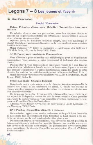 Leçons 7 —8 Les jeunes et l’avenir______
/ . Lisez l’information.
Emploi / Formation
Caisse Primaire d’Assurance Maladie : Techniciens Assurance
Maladie
En relation directe avec nos partenaires, vous leur apportez écoute et
conseils sur les prestations offertes par l’Organisme. Vous procédez à la saisie
et au paiement des prestations.
Diplômé Bac+2 au minimum, débutant accepté, vous êtes dynamique et
réactif. Doté d’un grand sens de l’écoute et de la relation client, vous maîtrisez
l’outil informatique.
Merci d’adresser CV, lettre de motivation et photocopies des diplômes à
CPAM de Paris, 173, rue de Bercy-75012 Paris.
AG2R Prévoyance : Assistants Commerciaux
Vous effectuez la prise de rendez-vous téléphoniques pour les négociateurs
commerciaux. Vous assurez le suivi commercial et technique des dossiers
clients.
Diplômé Bac+2, vous disposez d’une expérience réussie de 3 ans dans un
poste similaire, idéalement dans le secteur de l’assurance. Rigueur et autono­
mie, aisance téléphonique et qualités relationnelles seront les atouts de votre
réussite. La maîtrise des outils bureautiques est indispensable (Word, Excel...)
Merci d’adresser votre dossier de candidature à AG2R Recrutement, 35, Bd
Brune, 75680 Cedex 14.
Crédit Lyonnais : Chargés d’accueil
Vous êtes le tout premier contact avec la clientèle. Vous êtes responsable de
l’accueil des clients et des opérations de caisse. A l’écoute des besoins de
clients, vous leur proposez les produits bancaires courants ou les orientez vers
leur conseiller clientèle.
De formation Bac à Bac+2, vos qualités relationnelles, votre réactivité et
vos capacités d’adaptation seront les clés de votre réussite. Cette première
expérience du secteur bancaire vous permettra d’évoluer rapidement vers un
poste de Conseiller Clientèle Particuliers.
Adressez votre dossier (CV+Lettre de motivation) à Crédit Lyonnais, 17,
rue Monsigny, 75002 Paris.
BNP Paribas : Conseillers clientèle à distance
Votre mission : apporter un service performant et de qualité aux demandes
de nos clients tout en bénéficiant d’une formation de haut niveau à nos pro­
duits, services et outils multimédia de dernière génération.
De formation Bac+2/3 avec expérience, vous savez être réactif, possédez de
l’aisance relationnelle et de réelles capacités d’écoute...ces qualités vous ouvri­
ront la voie de la réussite et du progrès. Vos performances et votre motivation
vous permettront de devenir Conseiller en patrimoine, Chargé d’Affaires
Professionnelles.
n i
 