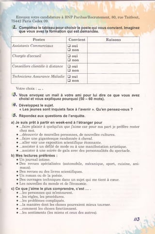 Envoyez votre candidature à BNP Paribas/Recrutement, 80, rue Taitbout,
75442 Paris Cedex 09.
Z. Complétez le tableau pour choisir le poste qui vous convient. Imaginez
que vous avez la formation qui est demandée.
Postes Convient R aisons
Assistants Commerciaux □ oui
□ non
Chargés d’accueil □ oui
□ non
Conseillers clientèle à distance □ oui
□ non
Techniciens Assurance Maladie □ oui
□ non
Votre choix : ... .
3» Vous envoyez un mail à votre ami pour lui dire ce que vous avez
choisi et vous expliquez pourquoi (50 - 60 mots).
4*. Développez le sujet.
« Les jeunes sont inquiets face à l’avenir ». Qu’en pensez-vous ?
5 . Répondez aux questions de l’enquête.
a) Je suis prêt à partir en week-end à l’étranger pour
• ...faire plaisir à quelqu’un que j’aime car pour ma part je préfère rester
chez moi.
• ...découvrir de nouvelles personnes, de nouvelles cultures.
• ...faire une gigantesque randonnée à cheval.
• ...aller voir une exposition scientifique étonnante.
• ...assister à un défilé de mode ou à une manifestation artistique.
• ...assister à une soirée de gala avec des personnalités du spectacle.
b) Mes lectures préférées :
• Un journal intime.
• Des revues spécialisées (automobile, mécanique, sport, cuisine, ani­
maux).
• Des revues ou des livres scientifiques.
• Un roman ou de la poésie.
• Des ouvrages techniques dans un sujet qui me tient à cœur.
• Les nouvelles du monde et de l’économie.
c) Ce que j’aime le plus comprendre, c’e s t... .
• ...les personnes qui m’entourent.
• ...les règles, les procédures.
• ...les problèmes compliqués.
• ...la manière dont les choses pourraient mieux tourner.
• ...comment les choses fonctionnent.
• ...les sentiments (les miens et ceux des autres).
/A3
 