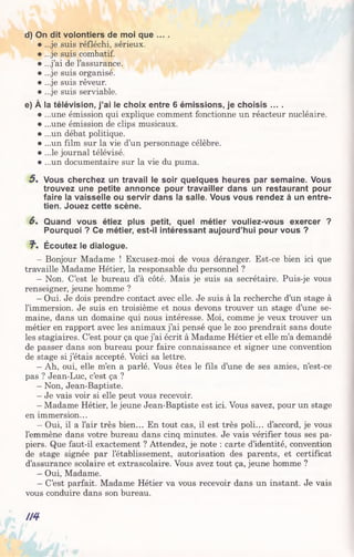 d) On dit volontiers de moi que ... .
• ...je suis réfléchi, sérieux.
• ...je suis combatif.
• ...j’ai de l’assurance.
• ...je suis organisé.
• ...je suis rêveur.
• ...je suis serviable.
e) À la télévision, j’ai le choix entre 6 émissions, je choisis ... .
• ...une émission qui explique comment fonctionne un réacteur nucléaire.
• ...une émission de clips musicaux.
• ...un débat politique.
• ...un film sur la vie d’un personnage célèbre.
• ...le journal télévisé.
• ...un documentaire sur la vie du puma.
5 . Vous cherchez un travail le soir quelques heures par semaine. Vous
trouvez une petite annonce pour travailler dans un restaurant pour
faire la vaisselle ou servir dans la salle. Vous vous rendez à un entre­
tien. Jouez cette scène.
6. Quand vous étiez plus petit, quel métier vouliez-vous exercer ?
Pourquoi ? Ce métier, est-il intéressant aujourd’hui pour vous ?
7". Écoutez le dialogue.
- Bonjour Madame ! Excusez-moi de vous déranger. Est-ce bien ici que
travaille Madame Hétier, la responsable du personnel ?
- Non. C’est le bureau d’à côté. Mais je suis sa secrétaire. Puis-je vous
renseigner, jeune homme ?
- Oui. Je dois prendre contact avec elle. Je suis à la recherche d’un stage à
l’immersion. Je suis en troisième et nous devons trouver un stage d’une se­
maine, dans un domaine qui nous intéresse. Moi, comme je veux trouver un
métier en rapport avec les animaux j’ai pensé que le zoo prendrait sans doute
les stagiaires. C’est pour ça que j’ai écrit à Madame Hétier et elle m’a demandé
de passer dans son bureau pour faire connaissance et signer une convention
de stage si j’étais accepté. Voici sa lettre.
- Ah, oui, elle m’en a parlé. Vous êtes le fils d’une de ses amies, n’est-ce
pas ? Jean-Luc, c’est ça ?
- Non, Jean-Baptiste.
- Je vais voir si elle peut vous recevoir.
- Madame Hétier, le jeune Jean-Baptiste est ici. Vous savez, pour un stage
en immersion...
- Oui, il a l’air très bien... En tout cas, il est très poli... d’accord, je vous
l’emmène dans votre bureau dans cinq minutes. Je vais vérifier tous ses pa­
piers. Que faut-il exactement ? Attendez, je note : carte d’identité, convention
de stage signée par l’établissement, autorisation des parents, et certificat
d’assurance scolaire et extrascolaire. Vous avez tout ça, jeune homme ?
- Oui, Madame.
- C’est parfait. Madame Hétier va vous recevoir dans un instant. Je vais
vous conduire dans son bureau.
//4
 