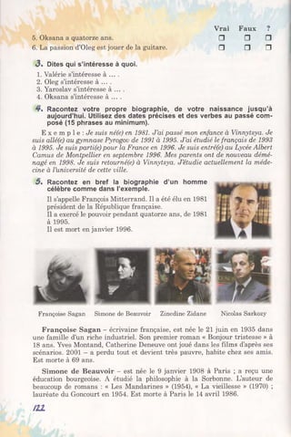 Vrai Faux ?
5. Oksana a quatorze ans. □ □ □
6. La passion d’Oleg est jouer de la guitare. □ □ □
<3. Dites qui s’intéresse à quoi.
1. Valérie s’intéresse à ... .
2. Oleg s’intéresse à ... .
3. Yaroslav s’intéresse à ... .
4. Oksana s’intéresse à ... .
4 . Racontez votre propre biographie, de votre naissance jusqu’à
aujourd’hui. Utilisez des dates précises et des verbes au passé com­
posé (15 phrases au minimum).
E x e m p l e : Je suis né(e) en 1981. J ’ai passé mon enfance à Vinnytsya. Je
suis allé(e) au gymnase Pyrogov de 1991 à 1995. J ’ai étudié le français de 1993
à 1995. Je suis parti(e) pour la France en 1996. Je suis entréfe) au Lycée Albert
Camus de Montpellier en septembre 1996. Mes parents ont de nouveau démé­
nagé en 1998. Je suis retournéfe) à Vinnytsya. J ’étudie actuellement la méde­
cine à l’université de cette ville.
5 . Racontez en bref la biographie d’un homme
célèbre comme dans l’exemple.
Il s’appelle François Mitterrand. Il a été élu en 1981
président de la République française.
Il a exercé le pouvoir pendant quatorze ans, de 1981
à 1995.
Il est mort en janvier 1996.
Françoise Sagan Simone de Beauvoir Zinedine Zidane Nicolas Sarkozy
Françoise Sagan - écrivaine française, est née le 21 juin en 1935 dans
une famille d’un riche industriel. Son premier roman « Bonjour tristesse » à
18 ans. Yves Montand, Catherine Deneuve ont joué dans les films d’après ses
scénarios. 2001 - a perdu tout et devient très pauvre, habite chez ses amis.
Est morte à 69 ans.
Simone de Beauvoir - est née le 9 janvier 1908 à Paris ; a reçu une
éducation bourgeoise. A étudié la philosophie à la Sorbonne. L’auteur de
beaucoup de romans : « Les Mandarines » (1954), « La vieillesse » (1970) ;
lauréate du Goncourt en 1954. Est morte à Paris le 14 avril 1986.
 