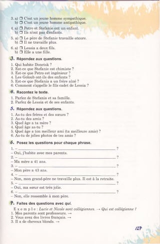 3. a) □ C’est un jeune homme sympathique,
b) □ C’est un jeune homme antipathique.
4. a) □ Petro et Stefanie ont un enfant,
b) □ Ils n’ont pas d’enfants.
5. a) □ Le père de Stefanie travaille encore,
b) □ Il ne travaille plus.
6. a) □ Lessia a deux fils,
b) □ Elle a une fille.
<3. Répondez aux questions.
1. Qui habite Donetsk ?
2. Est-ce que Stefanie est chimiste ?
3. Est-ce que Petro est ingénieur ?
4. Les Goloub ont-ils des enfants ?
5. Est-ce que Stefania a un frère aîné ?
6. Comment s’appelle le fils cadet de Lessia ?
4*. Racontez le texte.
1. Parlez de Stefania et sa famille.
2. Parlez de Lessia et de ses enfants.
5 . Répondez aux questions.
1. As-tu des frères et des sœurs ?
2. As-tu des amis ?
3. Quel âge a ta mère ?
4. Quel âge as-tu ?
5. Quel âge a ton meilleur ami (ta meilleure amie) ?
6. As-tu de jolies photos de tes amis ?
6 . Posez les questions pour chaque phrase.
1. - ________________________________________________
- Oui, j’habite avec mes parents.
2 . - _________________________________________________________________________________________
- Ma mère a 41 ans.
3. - ________________________________________________________
- Mon père a 43 ans.
4. - ________________________________________________________
- Non, mon grand-père ne travaille plus. Il est à la retraite.
5. - ______________________________________________________________
- Oui, ma sœur est très jolie.
6 .- ________________________________________________________
- Non, elle ressemble à mon père.
J". Faites des questions avec qui.
E x e m p l e : Lucie et Nicole sont collégiennes. —> Qui est
1. Mes parents sont professeurs. —>
2. Vous avez des livres français. —>
3. Il a de cheveux blonds. —>
 