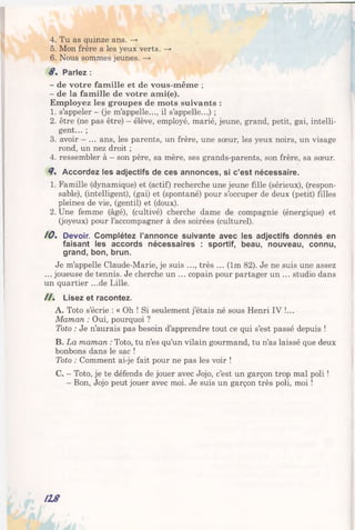 4. Tu as quinze ans. —*
5. Mon frère a les yeux verts. —>
6. Nous sommes jeunes. —>
8 . Parlez :
- de votre famille et de vous-même ;
- de la famille de votre ami(e).
Employez les groupes de mots suivants :
1. s’appeler - (je m’appelle..., il s’appelle...) ;
2. être (ne pas être) - élève, employé, marié, jeune, grand, petit, gai, intelli­
gent... ;
3. avoir —... ans, les parents, un frère, une sœur, les yeux noirs, un visage
rond, un nez droit ;
4. ressembler à —son père, sa mère, ses grands-parents, son frère, sa sœur.
8 , Accordez les adjectifs de ces annonces, si c’est nécessaire.
1. Famille (dynamique) et (actif) recherche une jeune fille (sérieux), (respon­
sable), (intelligent), (gai) et (spontané) pour s’occuper de deux (petit) filles
pleines de vie, (gentil) et (doux).
2. Une femme (âgé), (cultivé) cherche dame de compagnie (énergique) et
(joyeux) pour l’accompagner à des soirées (culturel).
10. Devoir. Complétez l’annonce suivante avec les adjectifs donnés en
faisant les accords nécessaires : sportif, beau, nouveau, connu,
grand, bon, brun.
Je m’appelle Claude-Marie, je suis ..., très ... (lm 82). Je ne suis une assez
... joueuse de tennis. Je cherche un ... copain pour partager un ... studio dans
un quartier ...de Lille.
/ / . Lisez et racontez.
A. Toto s’écrie : « Oh ! Si seulement j’étais né sous Henri IV !...
Maman : Oui, pourquoi ?
Toto : Je n’aurais pas besoin d’apprendre tout ce qui s’est passé depuis !
B. La maman : Toto, tu n’es qu’un vilain gourmand, tu n’as laissé que deux
bonbons dans le sac !
Toto : Comment ai-je fait pour ne pas les voir !
C. - Toto, je te défends de jouer avec Jojo, c’est un garçon trop mal poli !
- Bon, Jojo peut jouer avec moi. Je suis un garçon très poli, moi !
118
 